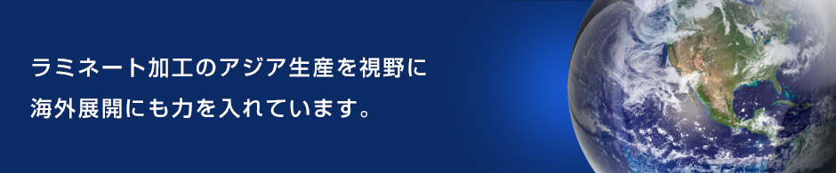 ラミネート加工のアジア生産を視野に海外展開にも力を入れています。