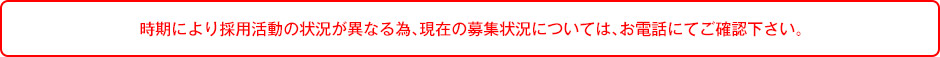 時期により採用活動の状況が異なる為、現在の募集状況については、お電話にてご確認下さい。
