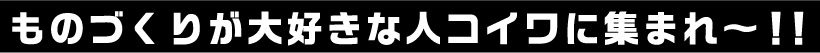 ものづくりが大好きな人コイワに集まれ～！！